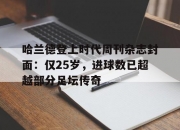 平博网站-包含哈兰德登上时代周刊杂志封面：仅25岁，进球数已超越部分足坛传奇的词条