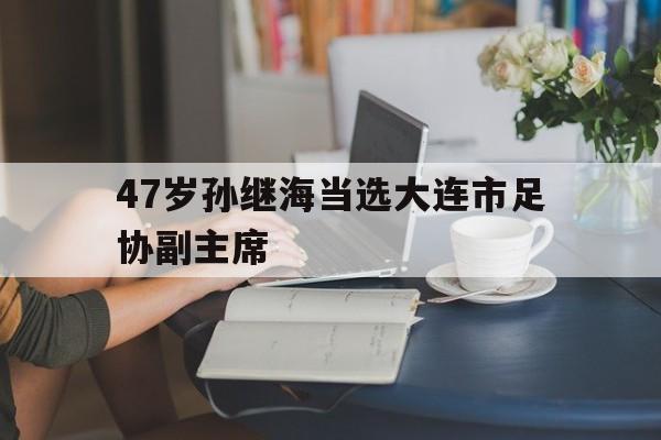 47岁孙继海当选大连市足协副主席的简单介绍